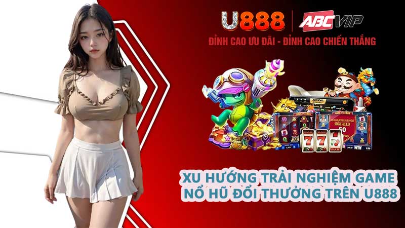 Xu hướng trải nghiệm game nổ hũ đổi thưởng trên U888